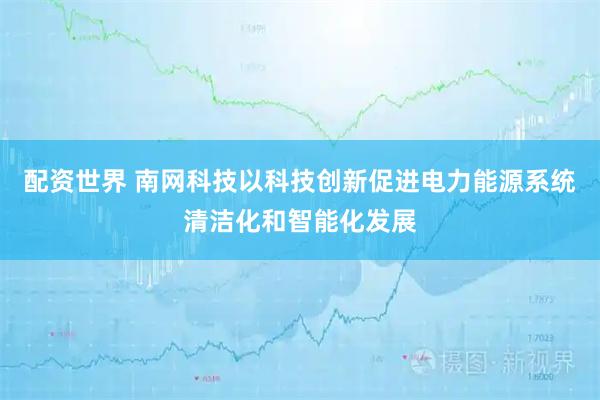 配资世界 南网科技以科技创新促进电力能源系统清洁化和智能化发展