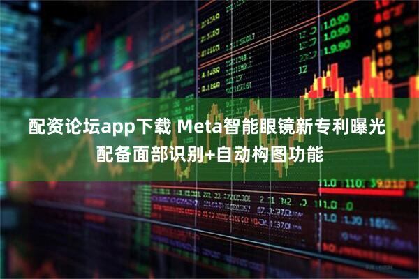 配资论坛app下载 Meta智能眼镜新专利曝光 配备面部识别+自动构图功能