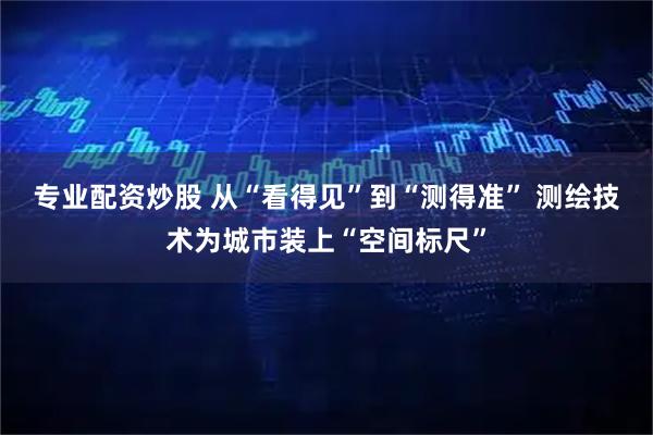 专业配资炒股 从“看得见”到“测得准” 测绘技术为城市装上“空间标尺”