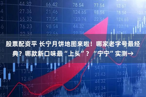股票配资平 长宁月饼地图来啦！哪家老字号最经典？哪款新口味最“上头”？“宁宁”实测→
