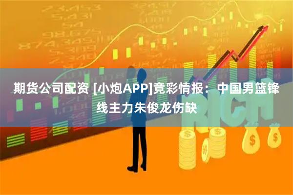 期货公司配资 [小炮APP]竞彩情报：中国男篮锋线主力朱俊龙伤缺