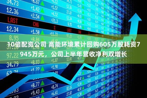 10倍配资公司 高能环境累计回购605万股耗资7945万元,公司上半年营收净利双增长